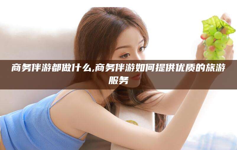 南漳商务伴游都做什么,商务伴游如何提供优质的旅游服务