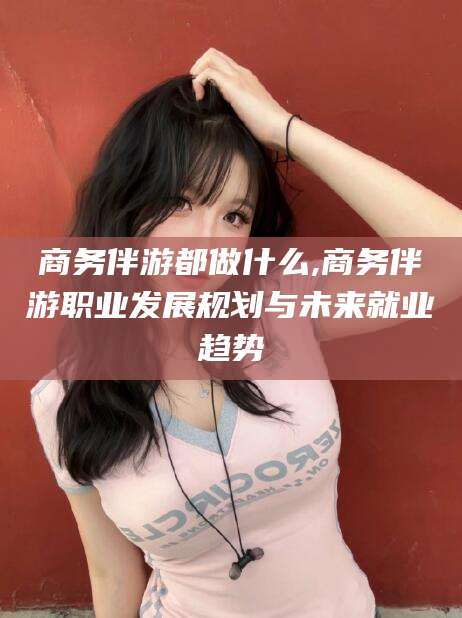 南漳商务伴游都做什么,商务伴游职业发展规划与未来就业趋势