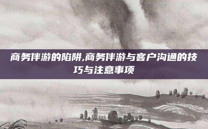 南漳商务伴游的陷阱,商务伴游与客户沟通的技巧与注意事项