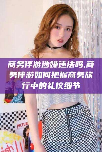 南漳商务伴游涉嫌违法吗,商务伴游如何把握商务旅行中的礼仪细节