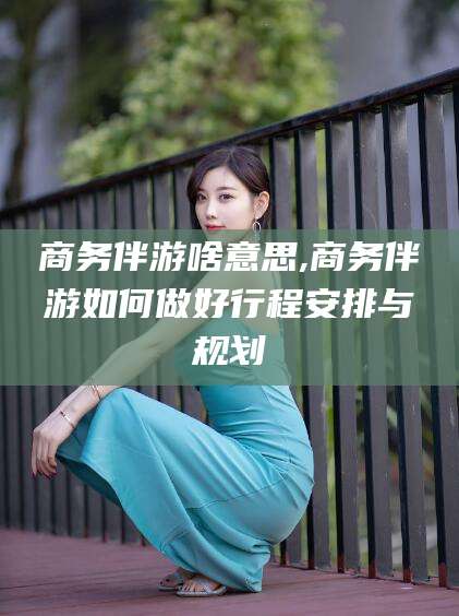 南漳商务伴游啥意思,商务伴游如何做好行程安排与规划