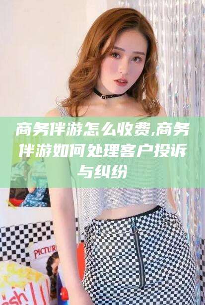 南漳商务伴游怎么收费,商务伴游如何处理客户投诉与纠纷