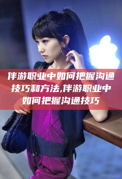 南漳伴游职业中如何把握沟通技巧和方法,伴游职业中如何把握沟通技巧