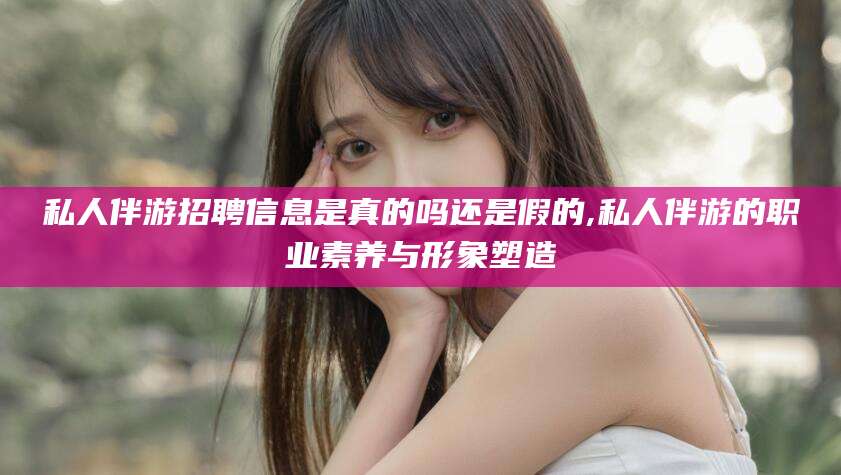 南漳私人伴游招聘信息是真的吗还是假的,私人伴游的职业素养与形象塑造