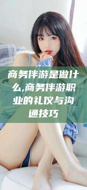 南漳商务伴游是做什么,商务伴游职业的礼仪与沟通技巧