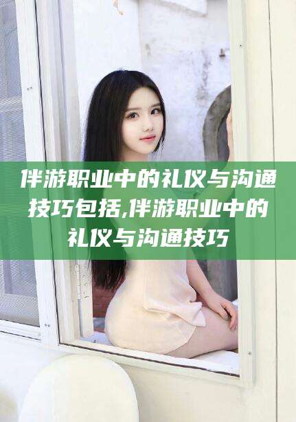 南漳伴游职业中的礼仪与沟通技巧包括,伴游职业中的礼仪与沟通技巧