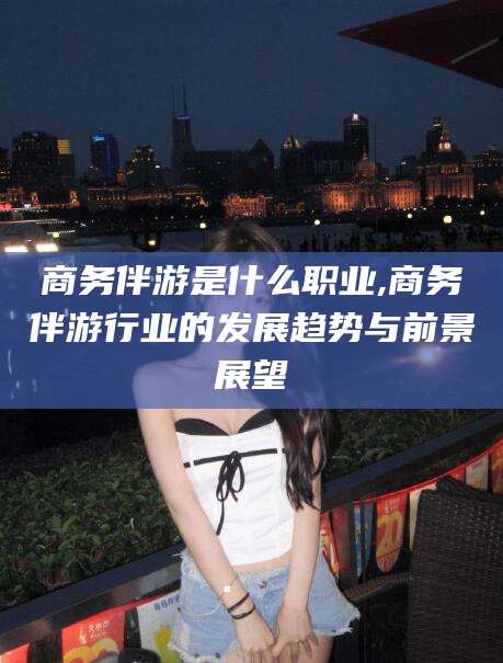 南漳商务伴游是什么职业,商务伴游行业的发展趋势与前景展望