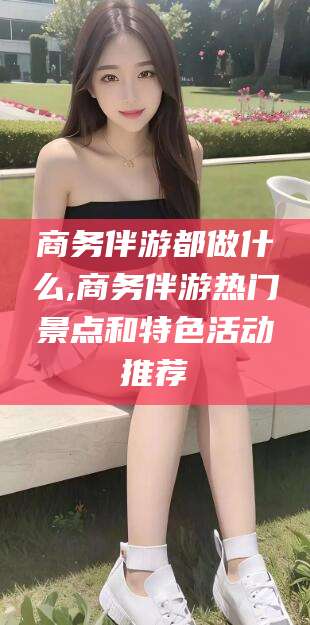 南漳商务伴游都做什么,商务伴游热门景点和特色活动推荐