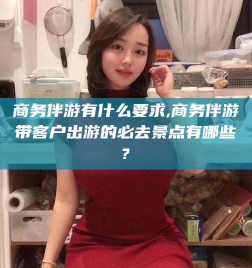 南漳商务伴游有什么要求,商务伴游带客户出游的必去景点有哪些?