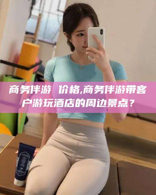 商务伴游 价格,商务伴游带客户游玩酒店的周边景点?