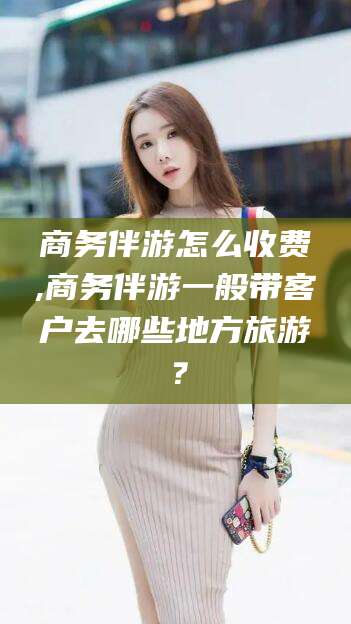 南漳商务伴游怎么收费,商务伴游一般带客户去哪些地方旅游？