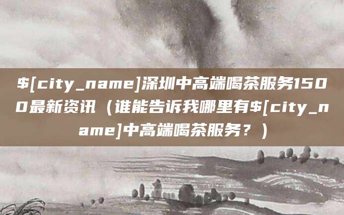 南漳深圳中高端喝茶服务1500最新资讯（谁能告诉我哪里有南漳中高端喝茶服务？）