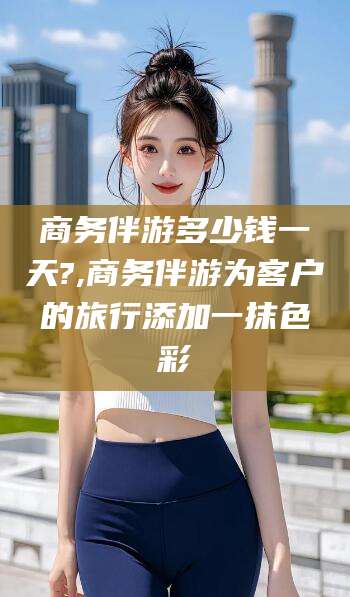 南漳商务伴游多少钱一天?,商务伴游为客户的旅行添加一抹色彩