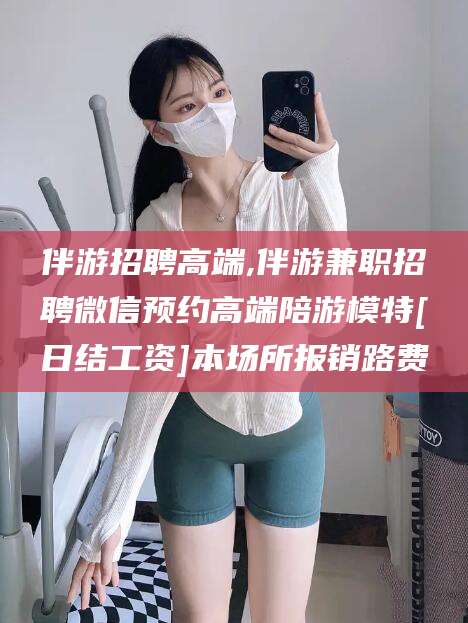 南漳伴游招聘高端,伴游兼职招聘微信预约高端陪游模特[日结工资]本场所报销路费