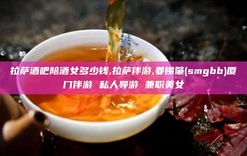 南漳拉萨酒吧陪酒女多少钱,拉萨伴游,姜锡肇(smgbb)厦门伴游 私人导游 兼职美女