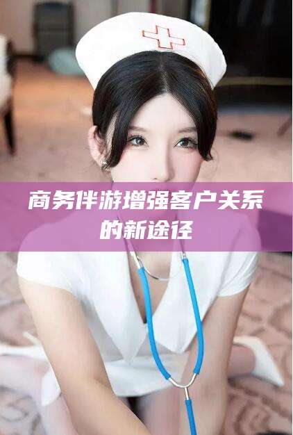 南漳商务伴游增强客户关系的新途径