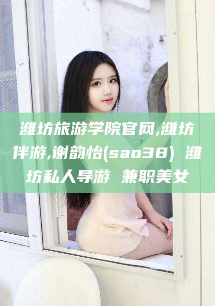 南漳潍坊旅游学院官网,潍坊伴游,谢韵怡(sao38) 潍坊私人导游 兼职美女
