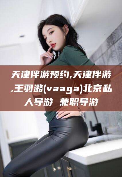 南漳天津伴游预约,天津伴游,王羽潞(vaaga)北京私人导游 兼职导游