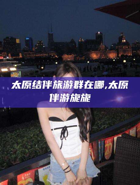 南漳太原结伴旅游群在哪,太原伴游旎旎