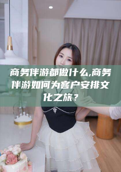 南漳商务伴游都做什么,商务伴游如何为客户安排文化之旅？