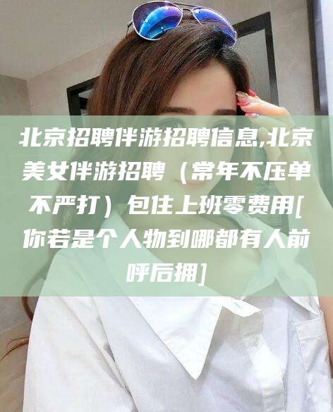 南漳北京招聘伴游招聘信息,北京美女伴游招聘（常年不压单不严打）包住上班零费用[你若是个人物到哪都有人前呼后拥]