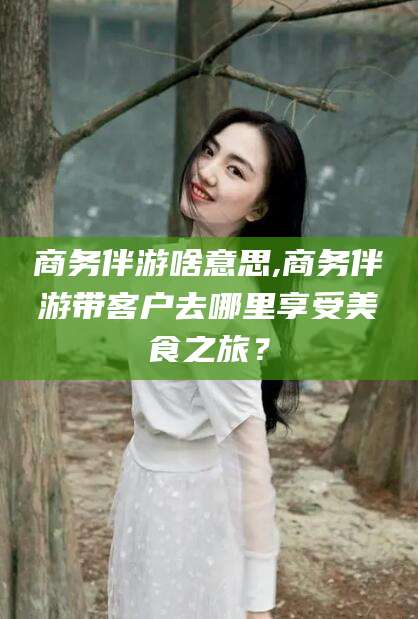 南漳商务伴游啥意思,商务伴游带客户去哪里享受美食之旅？