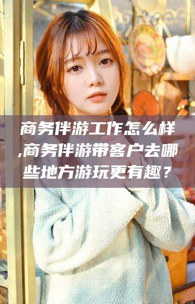 南漳商务伴游工作怎么样,商务伴游带客户去哪些地方游玩更有趣？