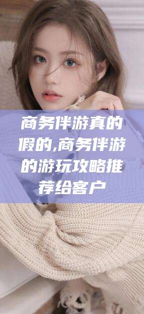 南漳商务伴游真的假的,商务伴游的游玩攻略推荐给客户