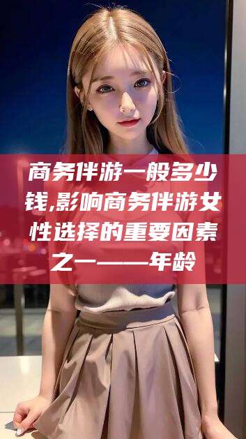 南漳商务伴游一般多少钱,影响商务伴游女性选择的重要因素之一——年龄