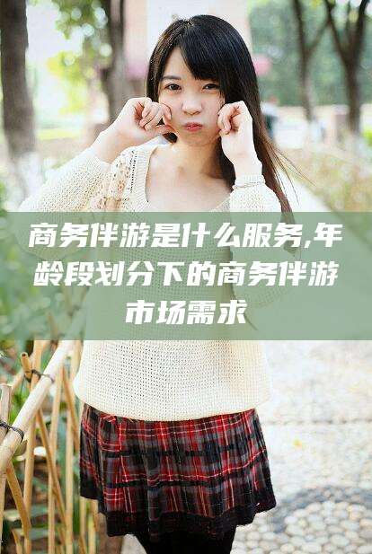 南漳商务伴游是什么服务,年龄段划分下的商务伴游市场需求