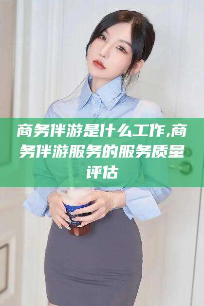 南漳商务伴游是什么工作,商务伴游服务的服务质量评估