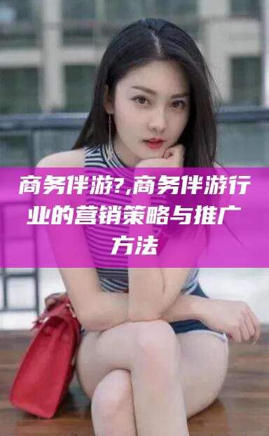 南漳商务伴游?,商务伴游行业的营销策略与推广方法