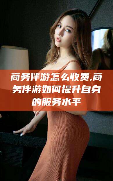 南漳商务伴游怎么收费,商务伴游如何提升自身的服务水平